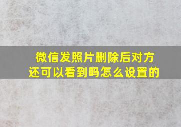 微信发照片删除后对方还可以看到吗怎么设置的