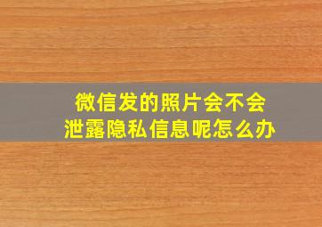 微信发的照片会不会泄露隐私信息呢怎么办