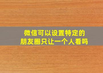 微信可以设置特定的朋友圈只让一个人看吗