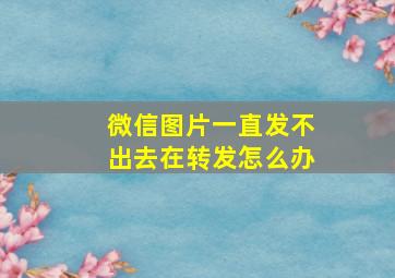 微信图片一直发不出去在转发怎么办