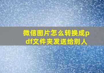 微信图片怎么转换成pdf文件夹发送给别人