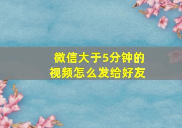 微信大于5分钟的视频怎么发给好友