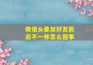 微信头像加好友前后不一样怎么回事