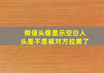 微信头像显示空白人头是不是被对方拉黑了