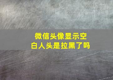 微信头像显示空白人头是拉黑了吗