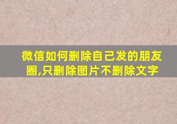 微信如何删除自己发的朋友圈,只删除图片不删除文字