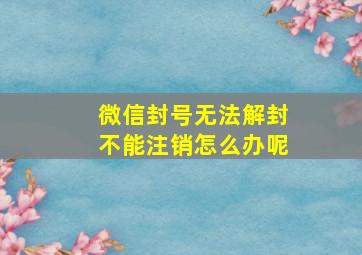 微信封号无法解封不能注销怎么办呢