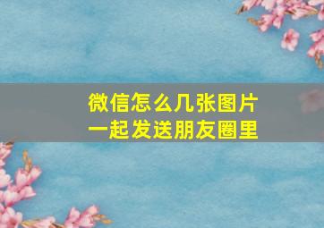 微信怎么几张图片一起发送朋友圈里