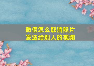 微信怎么取消照片发送给别人的视频