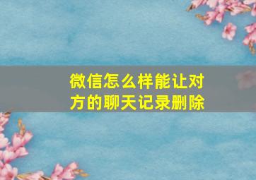 微信怎么样能让对方的聊天记录删除