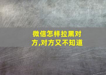 微信怎样拉黑对方,对方又不知道