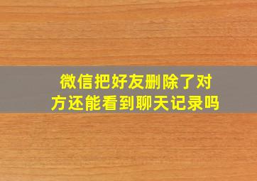 微信把好友删除了对方还能看到聊天记录吗