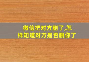 微信把对方删了,怎样知道对方是否删你了