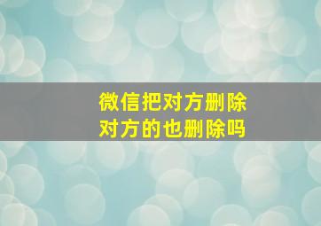 微信把对方删除对方的也删除吗