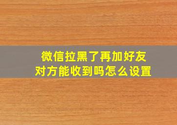 微信拉黑了再加好友对方能收到吗怎么设置