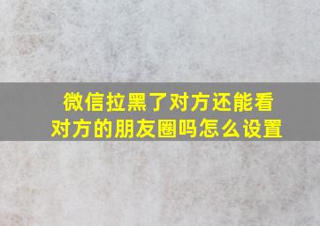 微信拉黑了对方还能看对方的朋友圈吗怎么设置