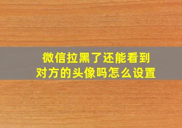 微信拉黑了还能看到对方的头像吗怎么设置