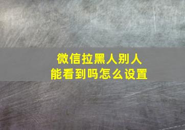 微信拉黑人别人能看到吗怎么设置