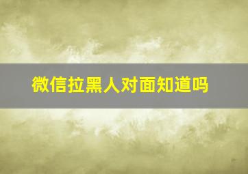 微信拉黑人对面知道吗