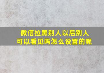 微信拉黑别人以后别人可以看见吗怎么设置的呢