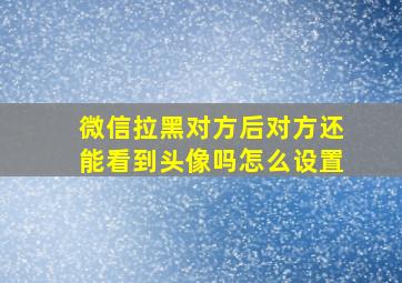 微信拉黑对方后对方还能看到头像吗怎么设置