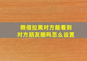 微信拉黑对方能看到对方朋友圈吗怎么设置