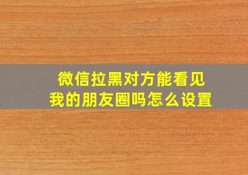 微信拉黑对方能看见我的朋友圈吗怎么设置