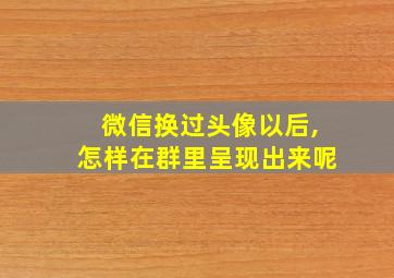 微信换过头像以后,怎样在群里呈现出来呢