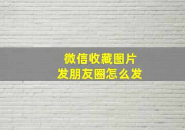 微信收藏图片发朋友圈怎么发