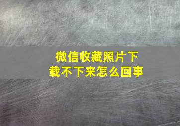 微信收藏照片下载不下来怎么回事