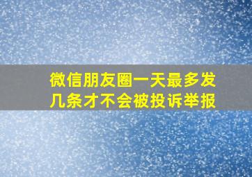 微信朋友圈一天最多发几条才不会被投诉举报