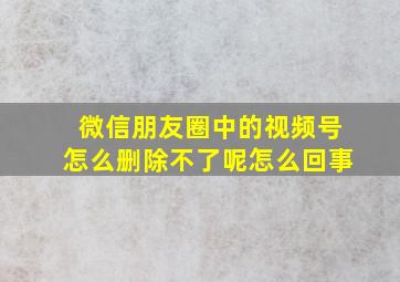 微信朋友圈中的视频号怎么删除不了呢怎么回事