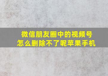 微信朋友圈中的视频号怎么删除不了呢苹果手机