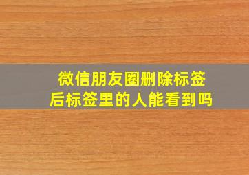 微信朋友圈删除标签后标签里的人能看到吗