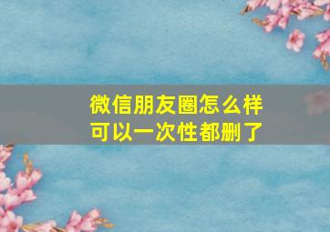 微信朋友圈怎么样可以一次性都删了