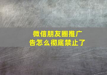 微信朋友圈推广告怎么彻底禁止了