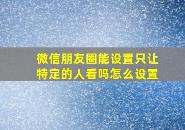 微信朋友圈能设置只让特定的人看吗怎么设置