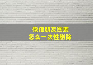 微信朋友圈要怎么一次性删除