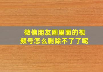 微信朋友圈里面的视频号怎么删除不了了呢