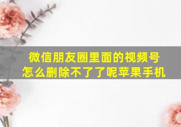 微信朋友圈里面的视频号怎么删除不了了呢苹果手机