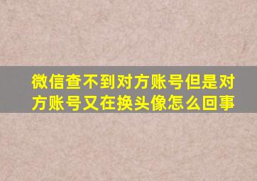 微信查不到对方账号但是对方账号又在换头像怎么回事