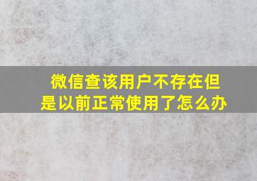 微信查该用户不存在但是以前正常使用了怎么办