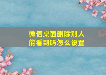 微信桌面删除别人能看到吗怎么设置