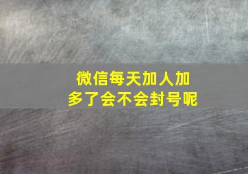 微信每天加人加多了会不会封号呢