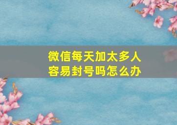 微信每天加太多人容易封号吗怎么办