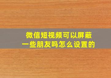 微信短视频可以屏蔽一些朋友吗怎么设置的