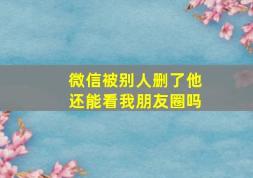 微信被别人删了他还能看我朋友圈吗