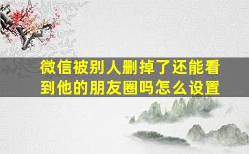 微信被别人删掉了还能看到他的朋友圈吗怎么设置