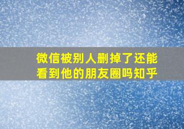 微信被别人删掉了还能看到他的朋友圈吗知乎