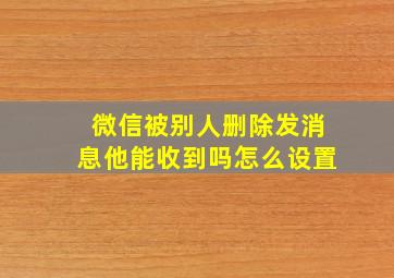 微信被别人删除发消息他能收到吗怎么设置